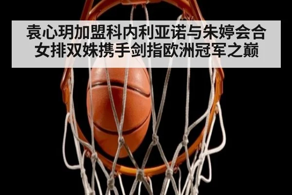 袁心玥加盟科内利亚诺与朱婷会合女排双姝携手剑指欧洲冠军之巅